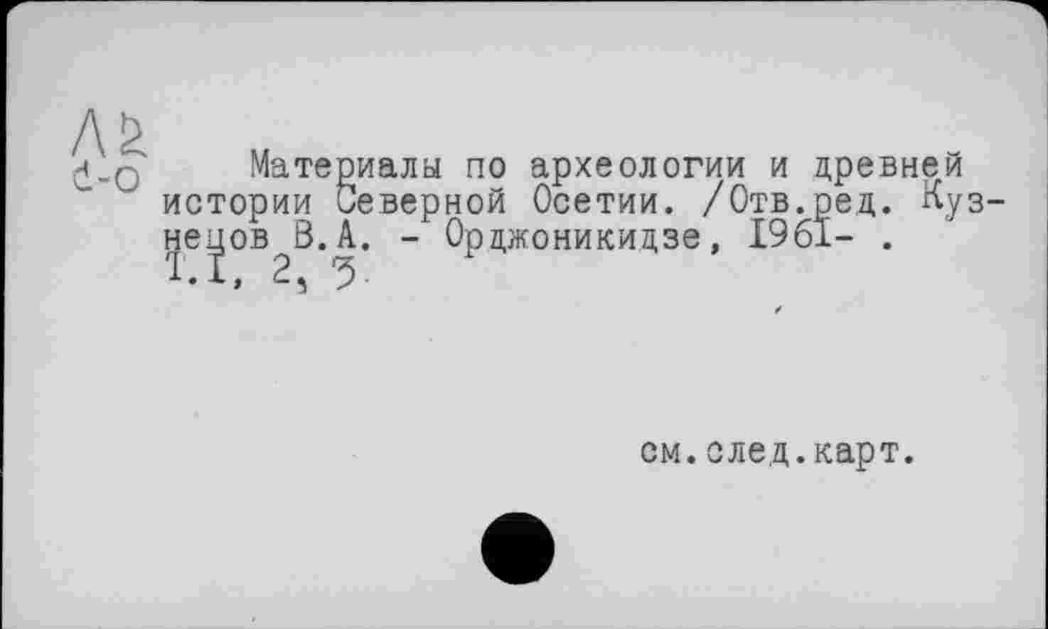 ﻿H_Q Материалы по археологии и древней истории Северной Осетии. /Отв.ред. Кузнецов В. А. - Орджоникидзе, 1961- .
. 1, 2 ђ р
см.след.карт.